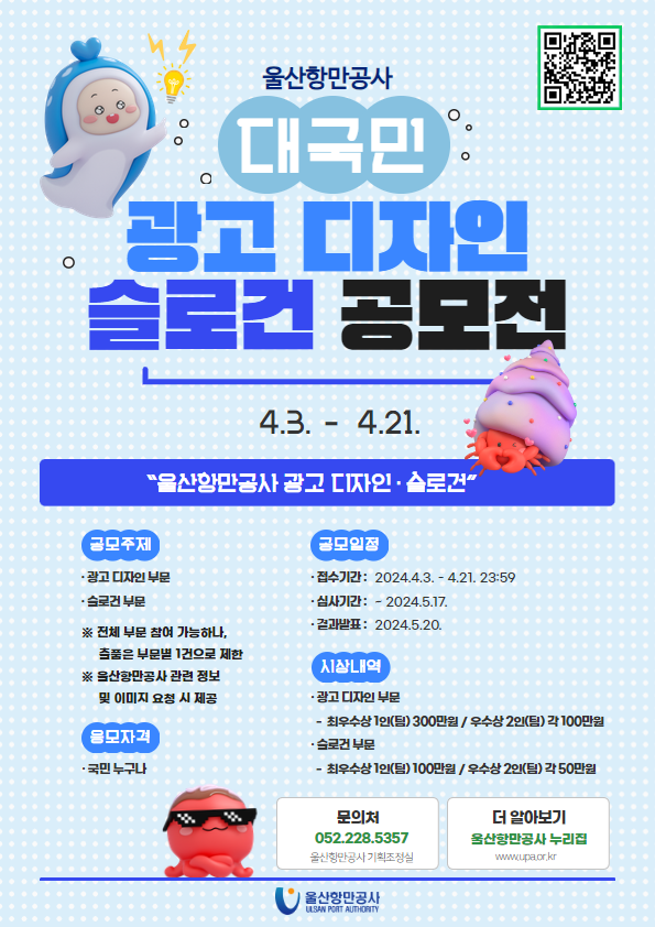 울산항만공사 대국민 광고 디자인 슬로건 공모전 4.3. - 4 .21. QR코드(https://m.site.naver.com/1l9AY) | 울산항만공사 광고 디자인·슬로건 | 공모주제 : 광고 디자인 부문, 슬로건 부문  ※ 전체 부문 참여 가능하나, 출품은 부문별 1건으로 제한  ※ 울산항만공사 관련 정보 및 이미지 요청 시 제공 |  응모자격 : 국민 누구나 | 공모일정 : 접수기간: 2024.4.3. - 4.21. 23:59, 심사기간: -2024.5.17., 결과발표: 2024.5.20. | 시상내역 : 광고 디자인 부문-최우수상 1인(팀) 300만원 / 우수상 2인(팀) 각 100만원, 슬로건 부문-최우수상 1인(팀) 100만원 / 우수상 2인(팀) 각 50만원 | 문의처 : 052.228.5357 울산항만공사 기획조정실 | 더 알아보기 울산항만공사 누리집(www.upa.or.kr) | 울산항만공사 ULSAN PORT AUTHORITY