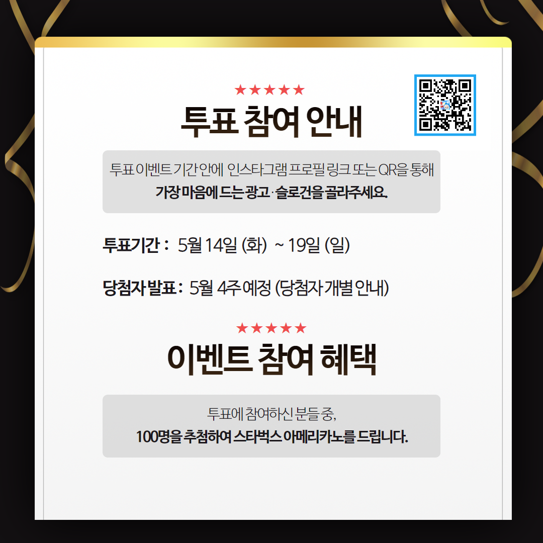 투표 참여 안내 - 투표 이벤트 기간 안에 인스타그램 프로필 링크 또는 QR을 통해 가장 마음에 드는 광고·슬로건을 골라주세요. 투표기간 : 5월 14일 (화) ~ 19일(일). 당첨자 발표 : 5월 4주 예정(당첨자 개별 안내). 이벤트 참여 혜택 - 투표에 참여하신 분들 중, 100명을 추첨하여 스타벅스 아메리카노를 드립니다.