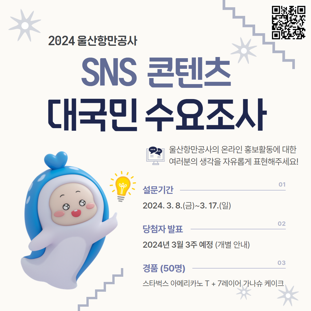 2024 울산항만공사 SNS 콘텐츠 대국민 수요조사 | 울산항만공사의 온라인 홍보활동에 대한 여러분의 생각을 자유롭게 표현해주세요! | 01설문기간 : 2024.3.8.(금)~3.17.(일), 02당첨자 발표 : 2024년 3월 3주 예정(개별 안내), 03경품(50명) : 스타벅스 아메리카노 T + 7레이어 가나슈 레이크 | QR 코드 바로가기