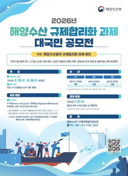 해양수산부  	해양수산 규제합리화 과제 대국민 공모전    	주제: 해양수산분야 규제합리화 과제 제안(국민(기업) 불편 야기, 신기술&middot;신산업 진입 제한, 시장의 자율성과 활력 저해, 균형성장 조성 방해 등 불합리한 규제 개선방안)    	개요 | 신청&middot;접수 기간: 2026년 5.18.(월)~6.26.(금), 40일간, 공모 대상: 국민 누구나(해양수산부 직원 제외)    	공모 방법 | 공모 접수: 누리집(www.mof.go.kr), 이메일(mofgongmo@korea.kr), 우편접수 모두 가능(1인당 최대 3건), 첨부서류(붙임1, 2) 작성 후 제출(메일 제목 예시: [공모전 참여] ㅇㅇㅇ), 6월 26일(금) 18:00까지 접수 인정 (우편은 공모 마감 당일 소인분 인정), ※(주소) 48789 부산광역시 동구 중앙대로361번길 14 IM빌딩 해양수산부 규제개혁법무담당관    	시상 | 1등: 상장 및 100만원 1명, 2등: 상장 및 50만원 2명, 3등: 상장 및 30만원 3명, *시상 등급에 해당되는 과제가 없는 경우 시상하지 않을 수 있음    	결과 발표 | 2026년 7.27.(월) 해양수산부 누리집 발표 및 개별연락, *공모전 관련 일정은 변경될 수 있으므로 누리집 참조    	문의 | 해양수산부 규제개혁법무담당관 TEL. 051-773-5166, 5167    	공모전 신청하기(QR코드 바로가기: https://www.mof.go.kr/innov/innovMain.do?menuSeq=1077)