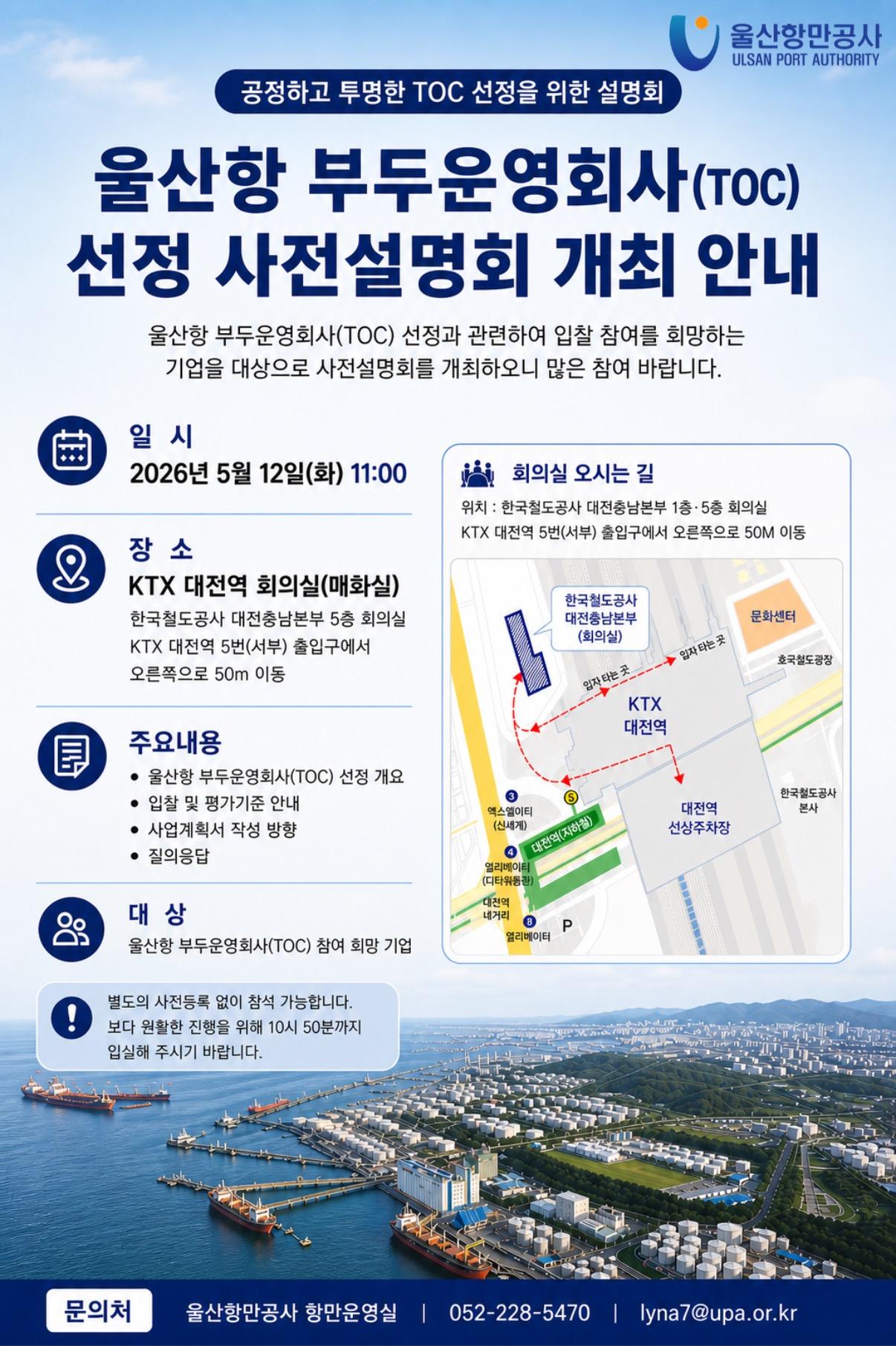 울산항만공사 ULSAN PORT AUTHORITY  	공정하고 투명한 TOC 선정을 위한 설명회 	울산항 부두운영회사(TOC) 선정 사전설명회 개최 안내  	일시: 2026년 5월 12일(화) 11:00 	장소: KTX 대전역 회의실(매화실) 한국철도공사 대전충남본부 5층 회의실 KTX 대전역 5번(서부) 출입구에서 오른쪽으로 50m 이동 	회의실 오시는 길 위치: 한국철도공사 대전충남본부 1층·5층 회의실 KTX 대전역 5번(서부) 출입구에서 오른쪽으로 50m 이동 	주요내용: 울산항 부두운영회사(TOC) 선정 개요, 입찰 및 평가기준 안내, 사업계획서 작성 방향, 질의응답 	대상: 울산항 부두운영회사(TOC) 참여 희망 기업 	별도의 사전등록 없이 참석 가능합니다. 보다 원활한 진행을 위해 10시 50분까지 입실해 주시기 바랍니다.  	문의처: 울산항만공사 항만운영실 | 052-228-5470 | lyna7@upa.or.kr