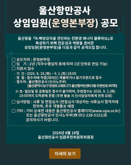 울산항만공사 상임임원(운영본부장) 공모   울산항을『K-해양강국을 견인하는 친환경 에너지 물류허브』로 육성하기 위해 전문성과 역량을 겸비한 상임임원(운영본부장)을 다음과 같이 공개모집 합니다.  □ 공모직위 : 운영본부장  □ 임    기 : 2년 (직무수행실적 등에 따라 1년 단위로 연임 가능)  □ 지원서 접수   ○ 기  간 : 2026. 8. 18.(화) ~ 9. 1.(화) 18:00   ○ 방  법 : 접수처에 직접(대리인) 제출하거나 등기우편으로 접수   ○ 접수처 : 울산항만공사 (인사노무부)      (울산광역시 남구 장생포고래로 271 울산항마린센터 9층 우편번호 44780)      ※ 토&middot;일요일 및 공휴일은 접수가 불가하며, 우편접수는 2026. 9. 1.(화) 18:00까지 도착분에 한함 (우편 발송 시 인사담당자에게 전화 요망)  □ 심사방법 : 서류 및 면접심사   ○ 면접심사 대상자는 서류심사 합격자에 한하며,  추후 개별통보 예정  □ 기타   ○ 기타 상세한 내용은 울산항만공사 홈페이지(www.upa.or.kr) 또는 울산항만공사 인사노무부(☎ 052-228-5321)로 문의하시기 바랍니다. 2026년 8월 18일  울산항만공사 임원추천위원회위원장