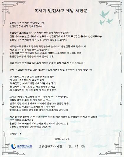 혹서기 안전사고 예방 서한문 울산항 가족 여러분, 안녕하십니까. 울산항만공사 사장 변재영입니다. 푸르렀던 초여름을 지나 본격적인 무더위가 시작되었습니다. 연일 이어지는 불볕 더위에도 불구하고 항만현장에서 묵묵히 구슬땀을 흘리며 헌신해주시는 울산항 가족 여러분께 먼저 깊은 감사의 말씀을 드립니다. 기후변화의 영향으로 갈수록 폭염일수가 늘어나고, 온열질환 재해 건수 역시 매년 증가하는 추세를 보이고 있습니다. 올해 여름 또한 평년보다 높은 온도를 기록하는 무더위가 예상되는 만큼, 온열질환 예방에 각별한 주의가 필요합니다. 이에 울산항 항만가족 여러분의 안전과 건강을 위해 당부 말씀을 드립니다. 먼저, 온열질환 예방을 위한 "폭염안전 5대 기본수칙을 준수하여 주시기 바랍니다. 1) 시원하고 깨끗한 물의 충분한 제공과 섭취 2) 냉방 &middot; 통풍장치 및 그늘막 설치 3) 폭염작업 시 매 2시간 이내 20분 이상 휴식 4) 냉각의류, 냉각조끼 등 개인 보냉장구 지급 5) 온열질환자. 의심자 발생 시 즉시 119 신고 그리고 "작업중지 요청제"를 적극 활용해 주시기 바랍니다. 여름철 폭염과 호우 등 기상 악화 시 또는 현장의 안전 수칙이 제대로 지켜지지 않는다고 판단될 경우, 작업장별로 작업중지 요청제를 적극 활용하여 항만가족 여러분의 온열질환 예방에 힘써 주시길 바랍니다 지난 19년간 실천해 온 안전 최우선의 가치를 이번 여름에도 변함없이 지켜낼 수 있도록 적극 이행하여 주십시오. 울산항 가족 여러분이 지켜주시는 하루하루의 안전이 모여 울산항을 재해 없는 안전지대로 만듭니다. 감사합니다. 2026. 07. 24. 울산항만공사 ULSAN PORT AUTHORITY 울산항만공사 사장 번 재영