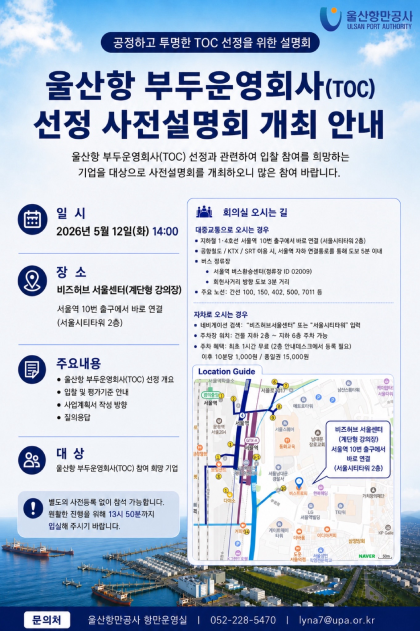 울산항만공사 ULSAN PORT AUTHORITY    	공정하고 투명한 TOC 선정을 위한 설명회  	울산항 부두운영회사(TOC) 선정 사전설명회 개최 안내    	일시: 2026년 5월 12일(화) 14:00  	장소: 비즈허브 서울센터(계단형 강의장) 서울역 10번 출구에서 바로 연결(서울시티타워 2층)  	회의실 오시는 길: 대중교통으로 오시는 경우 지하철 1-4호선 서울역 10번 출구에서 바로 연결(서울시티타워 2층) / 공항철도 KTX SRT 이용 시, 서울역 지하 연결통로를 통해 도보 5분 이내 / 버스 정류장 서울역 버스환승센터(정류장 ID 02009) 희현사거리 방향 도보 3분 거리 / 주요노선: 간선 100, 150, 402, 500, 7011 등 	자차로 오시는 경우: 네비게이션 검색: '비즈허브서울센터' 또는 '서울시티타워' 입력 / 주차장 위치: 건물 지하 2층 ~ 지하 6층 주차 가능 / 주차 혜택: 최초 1시간 무료(2층 안내데스트에서 등록 필요) 이후 10분당 1,000원 종일권 15,000원   	주요내용: 울산항 부두운영회사(TOC) 선정 개요, 입찰 및 평가기준 안내, 사업계획서 작성 방향, 질의응답  	대상: 울산항 부두운영회사(TOC) 참여 희망 기업  	별도의 사전등록 없이 참석 가능합니다. 보다 원활한 진행을 위해 13시 50분까지 입실해 주시기 바랍니다.    	문의처: 울산항만공사 항만운영실 | 052-228-5470 | lyna7@upa.or.kr