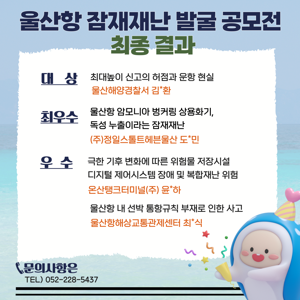  울산항 잠재재난 발굴 공모전 최종 결과 대상 : 최대높이 신고의 허점과 운항 현실 - 울산해양경찰서 김*환 최우수 : 울산항 암모니아 벙커링 상용화기, 독성 누출이라는 잠재재난 - (주)정일스톨트헤븐울산 도*민 우수 : 극한 기후 변화에 따른 위험물 저장시설 디지털 제어시스템 장애 및 복합재난 위험 - 온산탱크터미널(주) 윤*하, 울산항내 선박 통항규칙 부재로 인한 사고 - 울산항해상교통관제센터 최*식 문의사항은 TEL) 052-228-5437