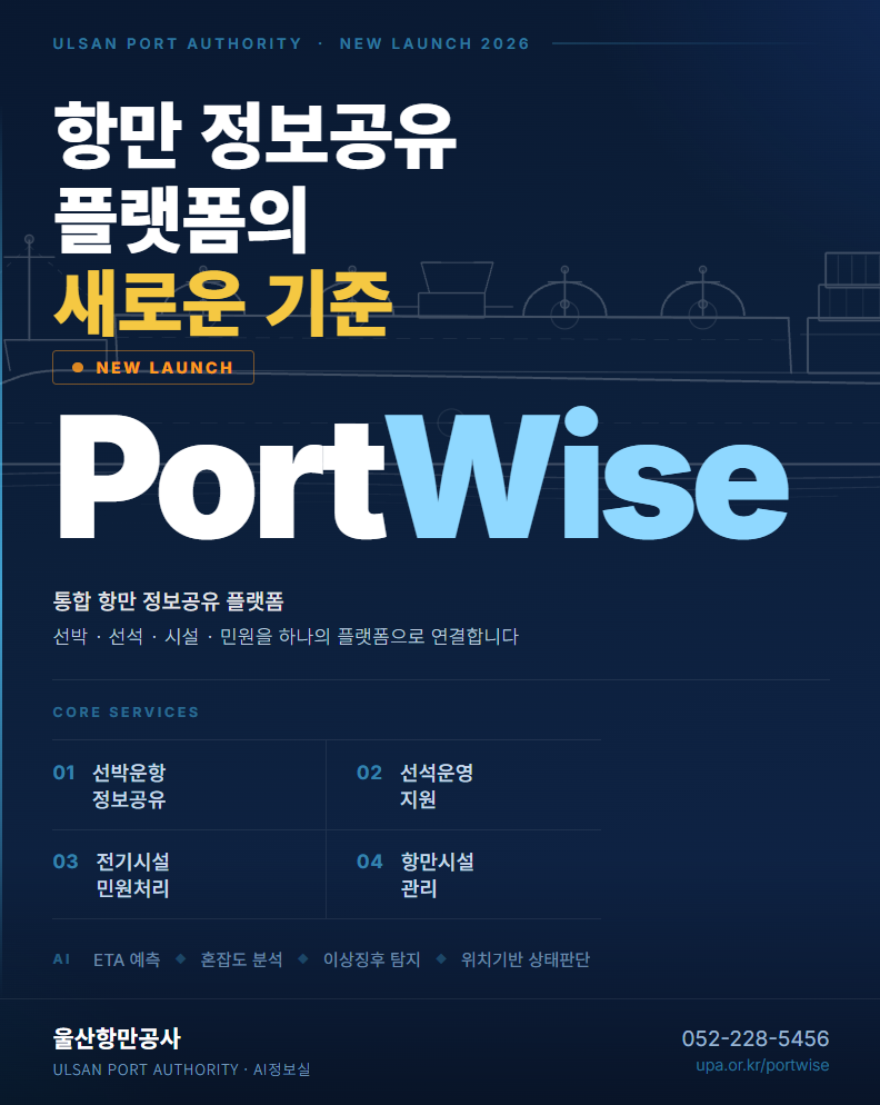 ULSAN PORT AUTHORITY &middot; NEW LAUNCH 2026 	항만 정보공유 플랫폼의 새로운 기준  	NEW LAUNCH  	PortWise  	통합 항만 정보공유 플랫폼 	선박&middot;선석&middot;시설&middot;민원을 하나의 플랫폼으로 연결합니다  	CORE SERVICES 	01 선박운항 정보공유 	02 선석운영 지원 	03 전기시설 민원처리 	04 항만시설 관리 	 	AI: ETA 예측, 혼잡도 분석, 이상징후 탐지, 위치기반 상태판단  	울산항만공사 	ULSAN PORT AUTHORITY&middot;AI정보실 	 	052-228-5456 	upa.or.kr/portwise