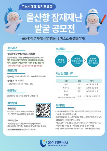 고누비에게 알려주세요! 	울산항 잠재재난 발굴 공모전 	울산항에 존재하는 잠재재난(위험요소)을 발굴하자!  	공모개요 | 울산항 내 잠재재난(위험요소) 발굴	울산항 내 발생 가능한 잠재요소를 발굴해주세요! 항만 현장에서 발견한 문제점, 잠재 위험요소, 예상되는 피해 규모 등에 대해 간략하게 작성해 주셔도 좋습니다. ※단, 하역안전사고 등 일반적인 항만 안전사고 유형 제외  	공모일정 | 접수기간: 2026년 6월 1일 (월) ~ 2026년 6월 30일 (화)	결과발표: 7월 2주(예정) *일정은 기관 사정에 따라 변경될 수 있음  	공모대상 | 울산항 유관기관 및 해운&middot;항만 업&middot;단체 종사자  	접수방법 | 온라인 접수: 링크 https://m.site.naver.com/28mqX 또는 QR코드 접속하여 양식 작성&middot;제출 (QR코드 바로가기)  	오프라인 접수: 재난 안전실 담당자 메일(luna0516@upa.or.kr)로 제출양식(울산항만공사 홈페이지 공지사항) 작성 후 제출, 울산항만공사 재난안전실 / 052-228-5437  	심사절차 | 1차 심사(내부직원 심사) > 2차 심사(내&middot;외부 심사위원회 구성&middot;심사) > 결과 발표(홈페이지 게시 당선자 개별 통보)  	시상 및 경품 내역: 구분	인원	내역 			대상	1명	25만원 상당 상품 			최우수상	1명	15만원 상당 상품 			우수상	2명	10만원 상당 상품 			참여상(공모작 정상 제출자 중 추첨)	20명	1만원 상당 모바일 쿠폰  	유의사항 | 심사결과 기준에 부합하는 제안작이 없을 경우 당선작의 전부 또는 일부를 선정하지 않을 수 있음 / 동일인 응모작이 다수 선정될 경우 중복 수상은 불가하며, 가장 높은 점수를 받은 1건에 대해서만 시상함 / 타 공모전 수상작,표절 또는 도용된 내용은 심사 제외 및 시상 취소 / 수상에 대한 저작권 등 지식재산권 일체는 공사에 귀속됨 / 최종 선정작은 공사의 필요에 따라 수정&middot;보완되어 활용할 수 있음  	울산항만공사 ULSAN PORT AUTHORITY