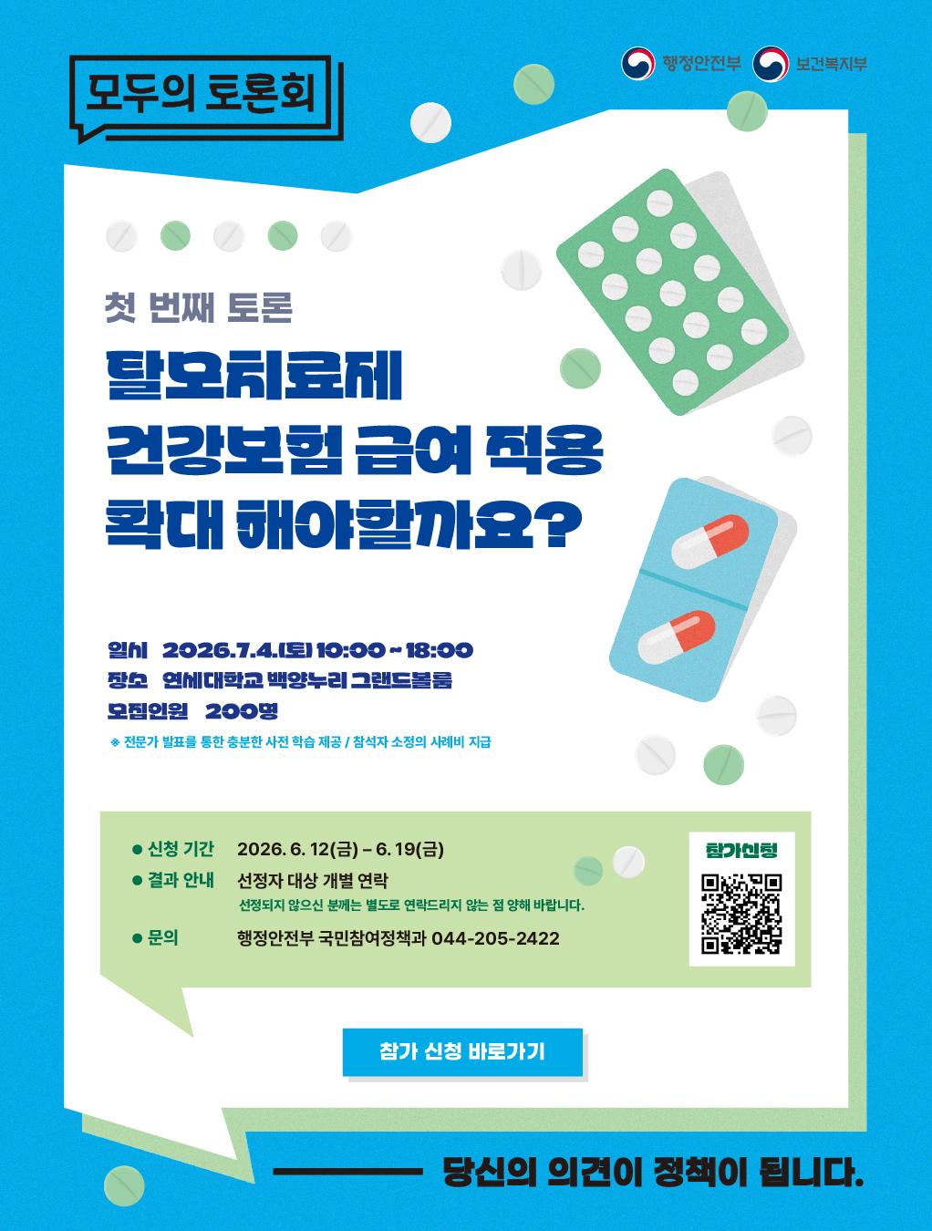 모두의 토론회 행정안전부 / 보건복지부  첫 번째 토론 탈모치료제 건강보험급여 적용 확대해야할까요?  일시 : 2026.7.4.(토) 10:00~18:00 장소 : 연세대학교 백양누리 그랜드볼룸 모집인원 : 200명  * 전문가 발표를 통한 충분한 사전 학습 제공/ 참석자 소정의 사례비 지급  신청 기간 : 2026. 6. 12() -6.19(3) 결과 안내 : 선정자 대상 개별 연락(선정되지 않으신 분께는 별도로 연락드리지 않는 점 양해 바랍니다.) 문의 : 행정안전부 국민참여정책과 044-205-2422  참가 신청 바로가기  참가신청 QR 코드 : https://forms.gle/Ny2U3UrCCFahmsUT6  당신의 의견이 정책이 됩니다.