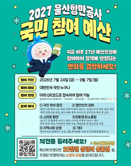 2027 울산항만공사 국민참여 예산 |  지금 바로 27년 예산편성에 참여하여 정책에 반영되는 변화를 경험하세요! |  참여 기간 : 2026년 7월 24일 (금) ~ 9월 7일(월) | 참여 대상 : 대한민국 국민 누구나 | 참여 방법 : 아래 QR코드로 접속하여 참여 가능('울산항만공사' 홈페이지 - '국민참여' - '공지사항' - '국민참여예산' 검색 후 제출 가능) |  분야 예시 : 1.국민편의 증진, 2.항만안전 강화 항만 이용 편의시설 개선, 방문객 편의 서비스, 안내시설 및 정보 제공 개선, 항만 안전시설 개선, 재난 재해 예방 아이디어, 안전문화 확산 및 교육 | 3.스마트 항만, 4친환경 탄소중립 AI, ICT를 활용한 서비스 개선, 디지털 비대면 서비스 개선, 항만 환경 개선, 미세먼지 악취 저감, 자원순환 및 탄소중립 사업 | 5 지역사회 상생, 6 기타 지역주민과 함께하는 프로그램, 취약계층 지원 및 지역경제 활성화 등 | 의견을 들려주세요! 예산에 반영되면 20만원 상당의 상품권(우수제안상장)을 추첨된 15명에게는 소정의 상품을 보내드립니다. QR 코드(http://m.site.naver.com/2cHUX)