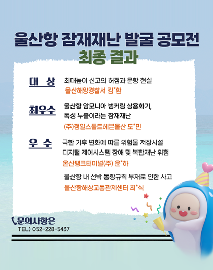  울산항 잠재재난 발굴 공모전 최종 결과 대상 최대높이 신고의 허점과 운항 현실 울산해양경찰서 김*환 최우수 울산항암모니아 벙커링 상용화기, 독성 누출이라는 잠재재난 (주)정일스톨트헤븐울산 도민 우수 극한 기후 변화에 따른 위험물 저장시설 디지털 제어시스템 장애 및 복합재난 위험 온산탱크터미널(주) 윤하 울산항 내 선박 통항규칙 부재로 인한 사고 울산항해상교통관제센터 최식 문의사항은 TEL) 052-228-5437