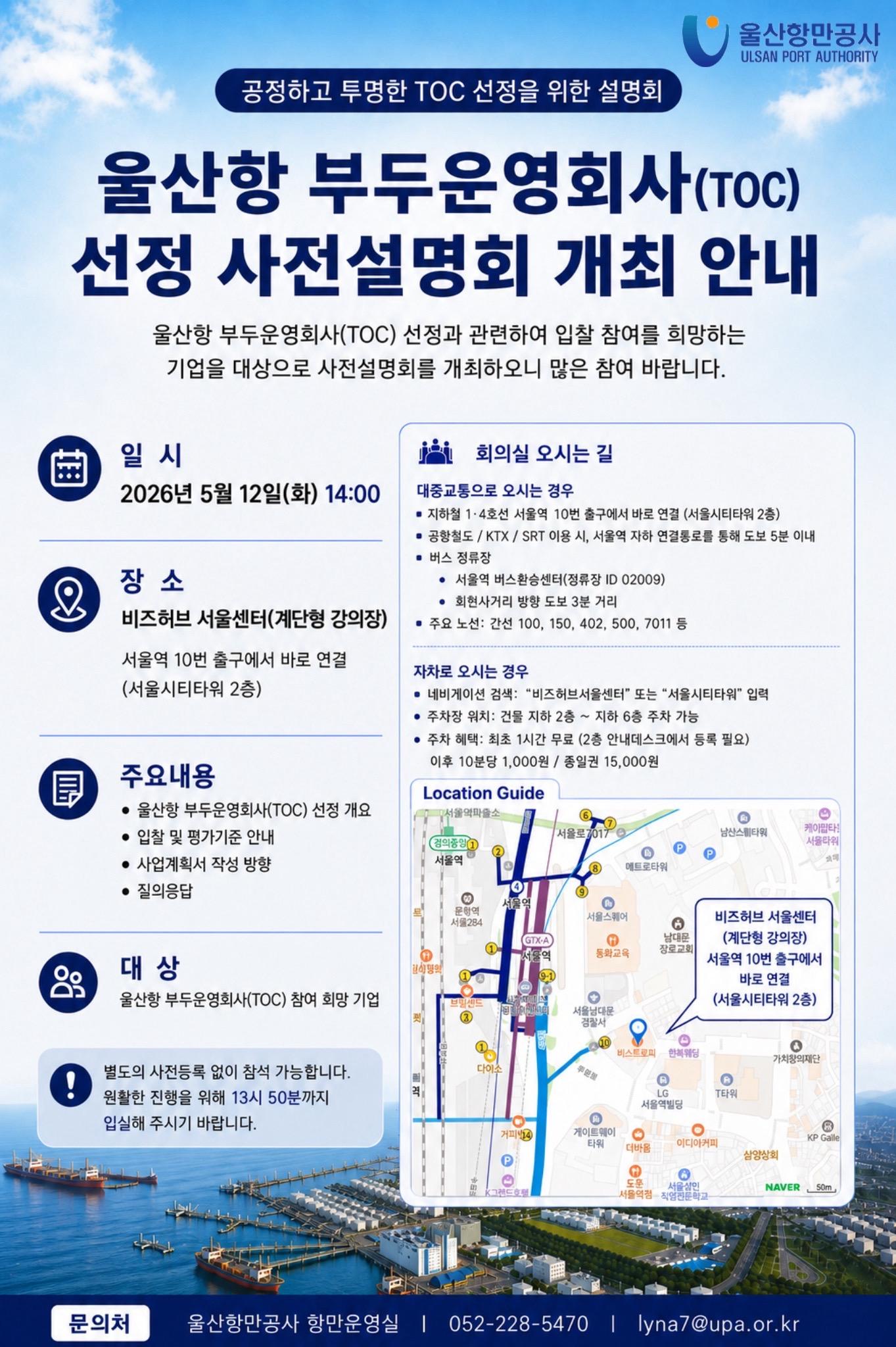 울산항만공사 ULSAN PORT AUTHORITY    	공정하고 투명한 TOC 선정을 위한 설명회  	울산항 부두운영회사(TOC) 선정 사전설명회 개최 안내    	일시: 2026년 5월 12일(화) 14:00  	장소: 비즈허브 서울센터(계단형 강의장) 서울역 10번 출구에서 바로 연결(서울시티타워 2층)  	회의실 오시는 길: 대중교통으로 오시는 경우 지하철 1-4호선 서울역 10번 출구에서 바로 연결(서울시티타워 2층) / 공항철도 KTX SRT 이용 시, 서울역 지하 연결통로를 통해 도보 5분 이내 / 버스 정류장 서울역 버스환승센터(정류장 ID 02009) 희현사거리 방향 도보 3분 거리 / 주요노선: 간선 100, 150, 402, 500, 7011 등 	자차로 오시는 경우: 네비게이션 검색: '비즈허브서울센터' 또는 '서울시티타워' 입력 / 주차장 위치: 건물 지하 2층 ~ 지하 6층 주차 가능 / 주차 혜택: 최초 1시간 무료(2층 안내데스트에서 등록 필요) 이후 10분당 1,000원 종일권 15,000원   	주요내용: 울산항 부두운영회사(TOC) 선정 개요, 입찰 및 평가기준 안내, 사업계획서 작성 방향, 질의응답  	대상: 울산항 부두운영회사(TOC) 참여 희망 기업  	별도의 사전등록 없이 참석 가능합니다. 보다 원활한 진행을 위해 13시 50분까지 입실해 주시기 바랍니다.    	문의처: 울산항만공사 항만운영실 | 052-228-5470 | lyna7@upa.or.kr