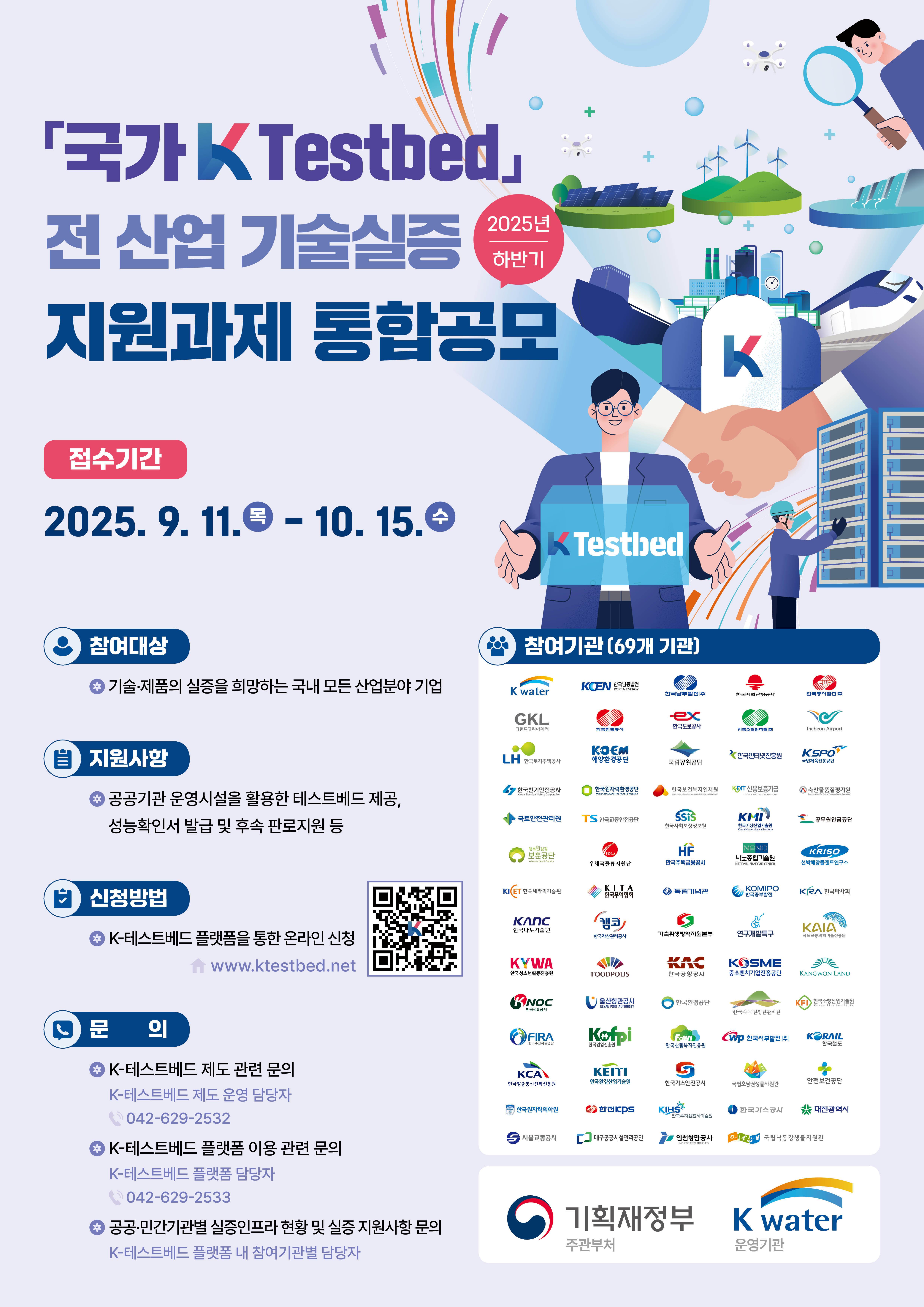 「국가 K Testbed」 전 산업 기술실증 지원과제 통합공모(2025 하반기)  	접수기간 : 2025.9.11.(목) ~ 10.15.(수) 	참여대상 : 기술·제품의 실증을 희망하는 국내 모든 산업분야 기업 	지원사항 : 공공기관 운영시설을 활용한 테스트베드 제공, 성능확인서 발급 및 후속 판로지원 등 	신청방법 : K-테스트베드 플랫폼을 통한 온라인 신청 (QR코드 바로가기 : www.ktestbed.net) 	문의 : K-테스트베드 제도 관련 문의(K-테스트베드 제드 운영 담당자 042-629-2532), K-테스트베드 플랫폼 이용 관련 문의(K-테스트베드 플랫폼 담당자 042-629-2533), 공공·민간기관별 실증인프라 현황 및 실증 지원사항 문의(K-테스트베드 플랫폼 내 참여기관별 담당자) 	참여기관(69개 기관) : K water, KOEN 한국남동발전(KOREA ENERGY), 한국남부발전(주), 한국지역난방공사, 한국동서발전(주), GKL 그랜드코리아레저, 한국전력공사, 한국도로공사, 한국수력원자력(주), Incheon Airport, LH 한국토지주택공사, KOEM 해양환경공단, 국립공원공단, 한국인터넷진흥원, KSPO 국민체육진흥공단, 한국전기안전공사(Korea Electical Safety Corporation), 한국원자력환경공단(KOREA RADIOACTIVE WASTE AGENCY), 한국보건복지인재원(KOREA HUMAN RESOURCE DEVELOPEMENT INSTITUTE FOR HEALTH&WELFARE), KODIT 신용보증기금(KOREA CREDIT GUARANTEE FUND), 축산물품질평가원(Korea Institute for Animal Products Quality Evaluation), 국토안전관리원, TS 한국교통안전공단, SSiS 한국사회보장정보원, KMI 한국기상산업기술원(Korea Meteorologoical Institute), 공무원연금공단, 행복한섬김 보훈공단(Veterans Health Service), POLA 우체국물류지원단, HF 한국주택금융공사, NANO 나노종합기술원(NATIONAL NANOFAB CENTER), KRISO 선박해양플랜트연구소, KICET 한국세라믹기술원, KITA 한국무역협회, 독립기념관, KOMIPO 한국중부발전, KRA 한국마사회, KANC 한국나노기술원, 캠코 한국자산관리공사, 가축위생방역지원본부, 연구개발특구, KAIA 국토교통과학기술진흥원, KYWA 한국청소년활동진흥원, FOODPOLIS, KAC 한국공항공사, KOSME 중소벤처기업진흥공단, KANGWON LAND, KNOC 한국석유공사, 울산항만공사 ULSAN PORT AUTHORITY, 한국환경공단, 한국수목원정원관리원, KFI 한국소방산업기술원(Korea Fire Institute), FIRA 한국수산자원공단, Kofpi 한국임업진흥원, FoWI 한국산림복지진흥원, WP 한국서부발전(주), KORAIL 한국철도, KCA 한국방송통신전파진흥원, KEITI 한국환경산업기술원, 한국가스안전공사, 국립호남권생물자원관, 안전보건공단, 한국원자력의학원, 한전 KPS, KIHS 한국수자원조사기술원, 한국가스공사, 대전광역시, 서울교통공사, 대구공공시설관리공단, 인천항만공사(INCHEON PORT AUTHORITY), 국립낙동강생물자원관  	주관부처 : 기획재정부 | 운영기관 : K water