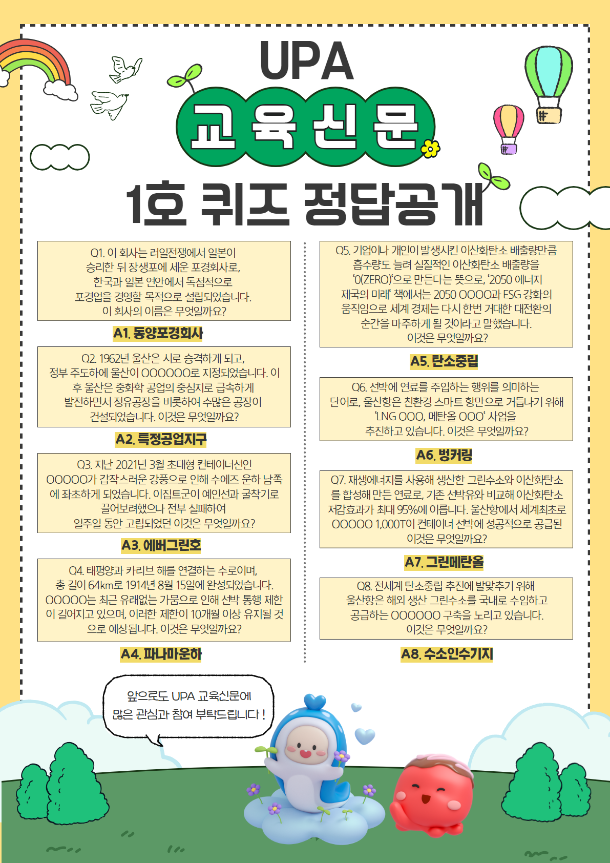 UPA 교육신문 1호 퀴즈 정답공개 | 	Q1. 이 회사는 러일전쟁에서 일본이 승리한 뒤 장생포에 세운 포경회사로, 한국과 일본 연안에서 독점적으로 포경업을 경영할 목적으로 설립되었습니다. 이 회사의 이름은 무엇일까요? A1. 동양포경회사 | 	Q2. 1962년 울산은 시로 승격하게 되고, 정부 주도하에 울산이 000000로 지정되었습니다. 이후 울산은 중화학 공업의 중심지로 급속하게 발전하면서 정유공장을 비롯하여 수많은 공장이 건설되었습니다. 이것은 무엇일까요? A2. 특정공업지구 | 	Q3. 지난 2021년 3월 초대형 컨테이너선인 00000가 갑작스러운 강풍으로 인해 수에즈 운하 남쪽에 좌초하게 되었습니다. 이집트군이 예인선과 굴착기로 끌어보려했으나 전부 실패하여 일주일 동안 고립되었던 이것은 무엇일까요? A3. 에버그린호 | 	Q4. 태평양과 카리브 해를 연결하는 수로이며, 총 길이 64km로 1914년 8월 15일에 완성되었습니다. 00000는 최근 유래없는 가뭄으로 인해 선박 통해 제한이 길어지고 있으며, 이러한 제한이 10개월 이상 유지될 것으로 예상됩니다. 이것은 무엇일까요? A4. 파나마운하 | 	Q5. 기업이나 개인이 발생시킨 이산화탄소 배출량만큼 흡수량도 늘려 실질적인 이산화탄소 배출량을 0(Zero)으로 만든다는 뜻으로, 2050 에너지 제국의 미래책에서는 2050 0000과 ESG강화의 움직임으로 세계 경제는 다시 한번 거대한 대전환의 순간을 마주하게 될 것이라고 말했습니다. 이것은 무엇일까요? A5. 탄소중립 | 	Q6. 선박에 연료를 주입하는 행위를 의미하는 단어로, 울산항은 친환경 스마트 항만으로 거듭하기 위해 LNG 000, 메탄올 000 사업을 추진하고 있습니다. 이것은 무엇일까요? A6. 벙커링 | 	Q7. 재생에너지를 사용해 생산한 그린수소와 이산화탄소를 합성해 만든 연료로, 기존 선박유와 비교해 이산화탄소 저감효과가 최대 95%에 이릅니다. 울산항에서 세계최초로 00000 1,000T이 컨테이너 선박에 성공적으로 공급된 이것은 무엇일까요? A7. 그린메탄올 | 	Q8. 전세계 탄소중립 추진에 발맞추기 위해 울산항은 해외 생산 그린수소를 국내로 수입하고 공급하는 000000 구축을 누리고 있습니다. 이것은 무엇일까요? A8. 수소인수기지 | 	앞으로도 UPA 교육신문에 많은 관심과 참여 부탁드립니다!