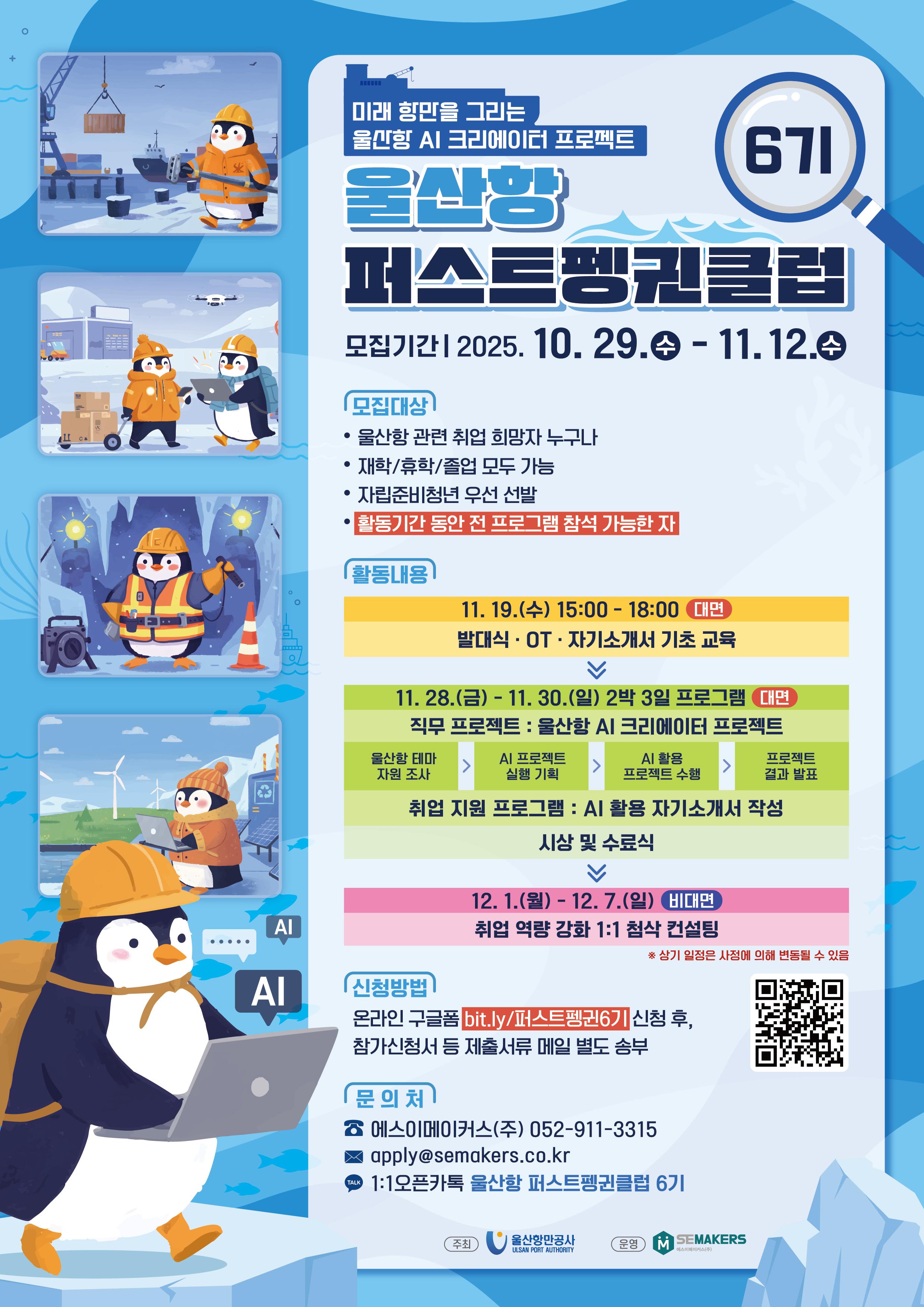 미래 항만을 그리는 울산항 AI 크리에이터 프로젝트 	울산항 퍼스트펭귄클럽 6기 	모집기간 | 2025.10.29.(수) - 11.12.(수)  	모집대상 | 울산항 관련 취업 희망자 누구나, 재학/휴학/졸업 모두 가능, 활동기간 동안 전 프로그램 참석 가능한 자  	활동내용 | 11.19.(수) 15:00-18:00 (대면), 발대식·OT·자기소개서 기초 교육 | 11.28.(금) - 11.30.(일) 2박 3일 프로그램 (대면), 직무 프로젝트: 울산항 AI 크리에이터 프로젝트, 울산항 테마 → AI 프로젝트 실행 기획 → AI 활용 프로젝트 수행 → 프로젝트 결과 발표, 취업 지원 프로그램: AI 활용 자기소개서 작성, 시상 및 수료식 | 12.1(월) - 12.7.(일) (비대면), 취업 역량 강화 1:1 첨삭 컨설팅 	* 상기 일정은 사정에 의해 변동될 수 있음  	신청방법 | 온라인 구글폼 bit.lu/퍼스트펭귄6기 신청 후, 참가신청서 등 제출서류 메일 별도 송부  	QR코드 바로가기 : https://m.site.naver.com/1Ua9P  	문의처 | 에스이메이커스(주) 052-911-3315, apply@semakers.co.kr, 1:1오픈카톡 울산항 퍼스트펭귄클럽 6기  	주최 : 울산항만공사 ULSAN PORT AUTHORITY | 운영 : 에스이메이커스(주) SEMAKERS