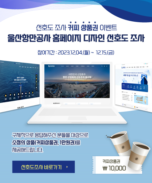 선호도 조사 커피 상품권 이벤트  울산항만공사 홈페이지 디자인 선호도 조사  참여기간 : 2023.12.04.(월) ~ 12.15.(금)  구체적으로 응답해주신 분들을 대상으로 소정의 상품(커피상품권 1만원권)을 제공해드립니다.  선호도조사 바로가기