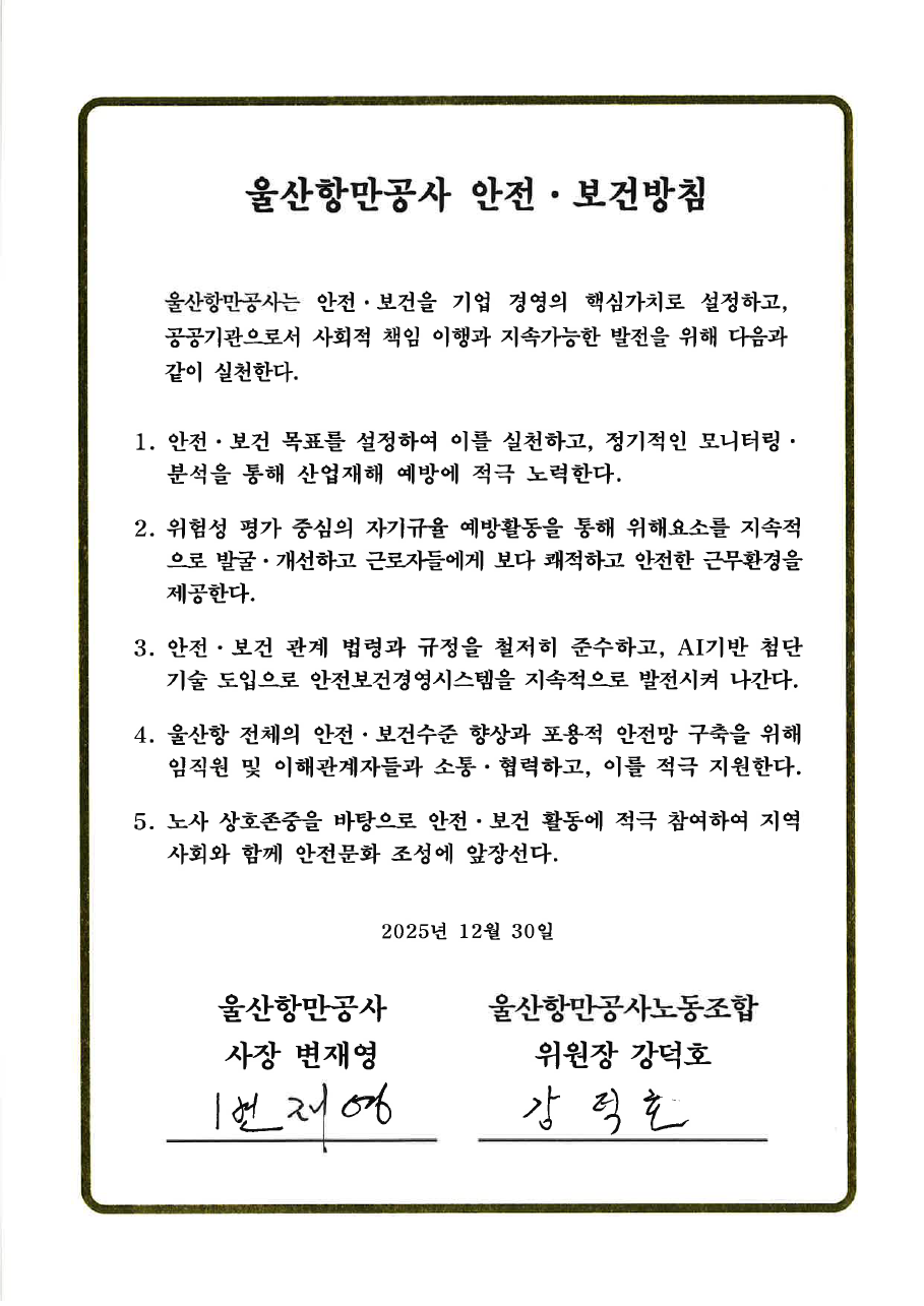 울산항만공사 안전&middot;보건방침 	 	울산항만공사는 안전&middot;보건을 기업 경영의 핵심가치로 설정하고, 공공기관으로서 사회적 책임 이행과 지속가능한 발전을 위해 다음과 같이 실천한다.  	1. 안전&middot;보건 목표를 설정하여 이를 실천하고, 정기적인 모니터링&middot;분석을 통해 산업재해 예방에 적극 노력한다. 	2. 위험성 평가 중심의 자기규율 예방활동을 통해 위해요소를 지속적으로 발굴&middot;개선하고 근로자들에게 보다 쾌적하고 안전한 근무환경을 제공한다. 	3. 안전&middot;보건 관계 법령과 규정을 철저히 준수하고, AI기반 첨단 기술 도입으로 안전보건경영시스템을 지속적으로 발전시켜 나간다. 	4. 울산항 전체의 안전&middot;보건수준 향상과 포용적 안전망 구축을 위해 임직원 및 이해관계자들과 소통&middot;협력하고, 이를 적극 지원한다. 	5. 노사 상호존중을 바탕으로 안전&middot;보건 활동에 적극 참여하여 지역사회와 함께 안전문화 조성에 앞장선다. 	 	2025년 12월 30일 	 	울산항만공사 사장 변재영 | 울산항만공사노동조합 위원장 강덕호