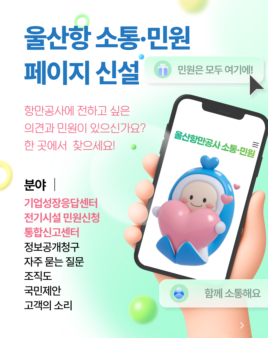 울산항 소통·민원 페이지 신설 	민원은 모두 여기에! 	항만공사에 전하고 싶은 의견과 민원이 있으신가요? 한 곳에서 찾으세요! 	 	분야 | 기업성장응답센터, 전기시설 민원신청, 통합신고센터, 정보공개청구, 자주 묻는 질문, 조직도, 국민제안, 고객의 소리  	울산항만공사 소통·민원 	함께 소통해요
