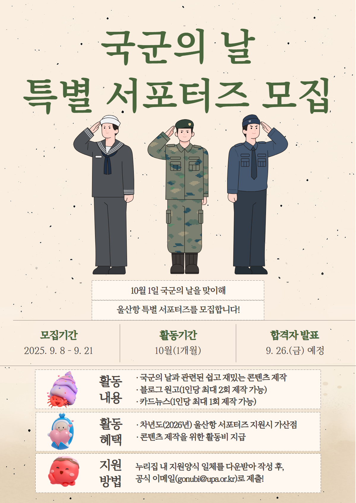 국군의 날 특별 서포터즈 모집 	10월 1일 국군의 날을 맞이해 울산항 특별 서포터즈를 모집합니다!  	모집기간 : 2025.9.8-9.21 활동기간 : 10월(1개월) 합격자 발표 : 9.26.(금) 예정  	활동내용 : 국군의 날과 관련된 쉽고 재밌는 콘텐츠 제작, 블로그 원고(1인당 최대 2회 제작 가능), 카드뉴스(1인당 최대 1회 제작 가능) 	활동혜택 : 차년도(2026년) 울산항 서포터즈 지원시 가산점, 콘텐츠 제작을 위한 활동비 지급 	지원방법 : 누리집 내 지원양식 일체를 다운받아 작성 후, 공식 이메일(gonubi@upa.or.kr)로 제출!