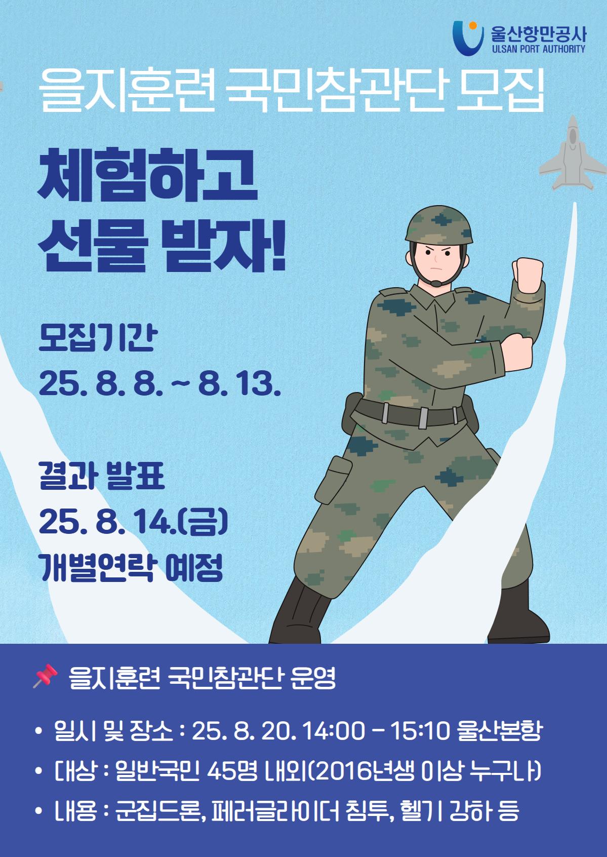 을지훈련 국민참관단 모집 | 체험하고 선물 받자!  | 모집기간 : 25.8.8.~8.13.  | 결과 발표 : 25.8.14.(목) 개별연락 예정   | 을지훈련 국민참관단 운영  | 일시 및 장소 : 25.8.20. 14:00-15:10 울산본항  | 대상 : 일반국민 45명 내외(2016년생 이상 누구나)  | 내용 : 군집드론, 페러글라이더 침투, 헬기 강하 등
