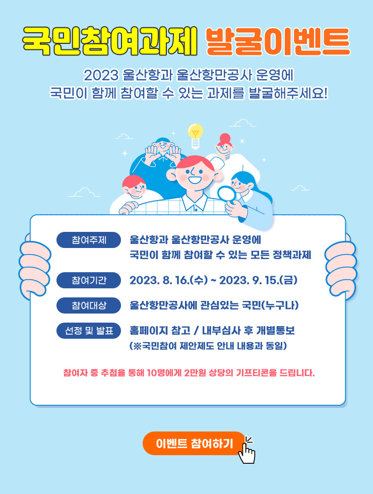 국민참여과제 발굴이벤트  2023 울산항과 울산항만공사 운영에 국민이 함께 참여할 수 있는 과제를 발굴해주세요!  참여주제 : 울산항과 울산항만공사 운영에 국민이 함께 참여할 수 있는 모든 정책과제 | 참여기간 : 2023.8.16.(수) ~ 2023.9.15.(금) | 참여대상 : 울산항만공사에 관심있는 국민(누구나) | 선정 및 발표 : 홈페이지 참고 / 내부심사 후 개별통보(※국민참여 제안제도 안내 내용과 동일) | 참여자 중 추첨을 통해 10명에게 2만원 상당의 기프티콘을 드립니다.  이벤트 참여하기