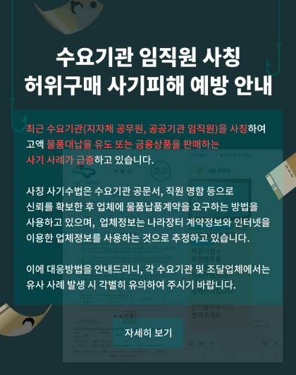 수요기관 임직원 사칭 허위구매 사기 피해 예방 안내  	최근 수요기관(지자체 공무원, 공공기관 임직원)을 사칭하여 고액 물품대납을 유도 또는 금융상품을 판매하는 사기 사례가 급증하고 있습니다.   	사칭 사기수법은 수요기관 공문서, 직원 명함 등으로 신뢰를 확보한 후 업체에 물품납품계약을 요구하는 방법을 사용하고 있으며, 업체정보는 나라장터 계약정보와 인터넷을 이용한 업체정보를 사용하는 것으로 추정하고 있습니다.   	이에 대응방법을 안내드리니, 각 수요기관 및 조달업체에서는 유사 사례 발생 시 각별히 유의하여 주시기 바랍니다.  	자세히 보기
