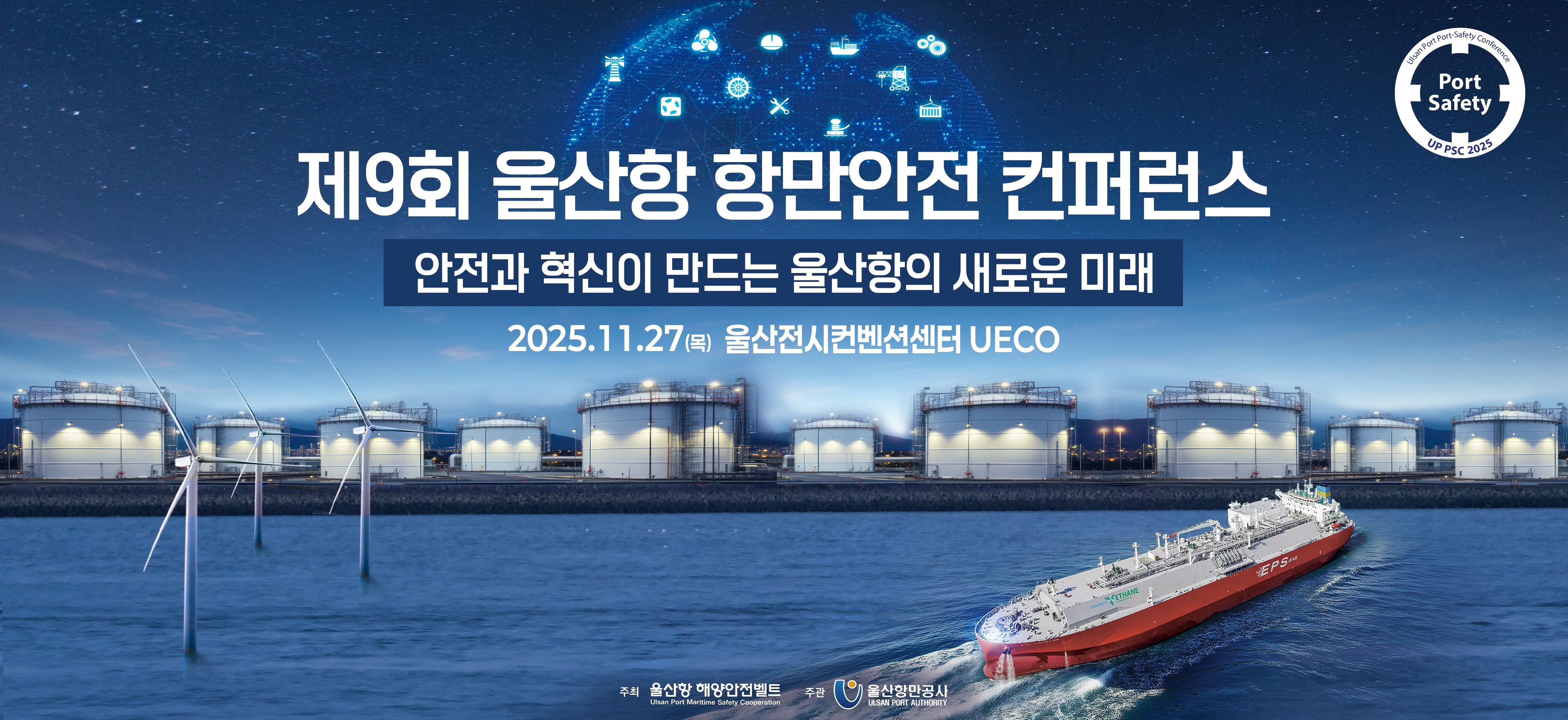Ulsan Port Port-Safety Conference | Port Safety | UP PSC 2025 	제9회 울산항 항만안전 컨퍼런스 	안전과 혁신이 만드는 울산항의 새로운 미래 	2025.11.27(목)	주최 : 울산항 해양안전벨트 Ulsan Port Maritime Safety Cooperation 	주관 : 울산항만공사 ULSAN PORT AUTHORITY