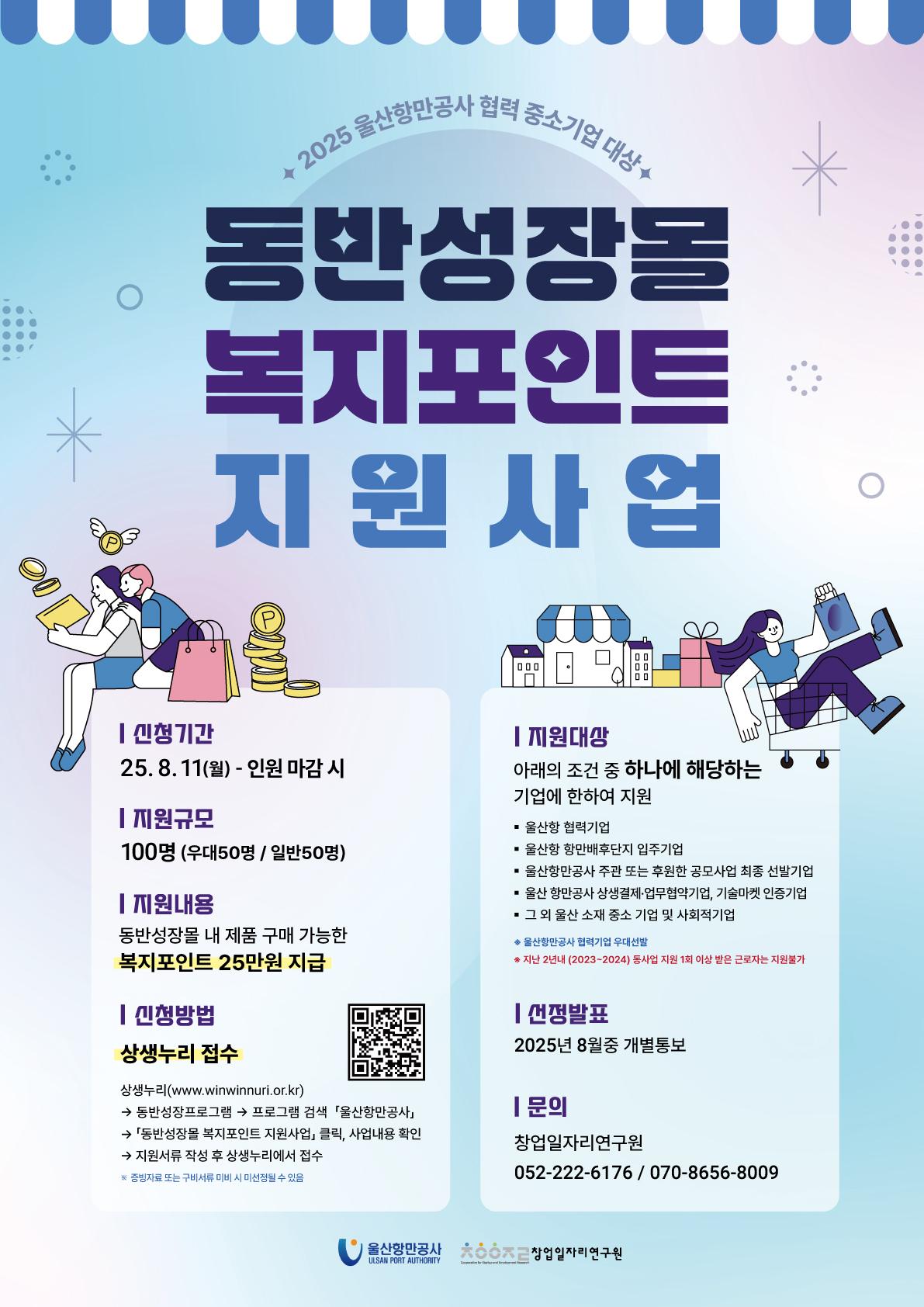 2025 울산항만공사 협력 중소기업 대상 '동반성장몰 복지포인트 지원사업'  | 신청기간 : 25.8.11(월) ~ 인원 마감 시(선착순100명)  | 지원내용 : 동반성장몰 내 제품 구매 가능한 복지포인트 25만원 지급  | 지원대상 : 아래의 조건 중 하나에 해당하는 기업에 한하여 지원, 울산항 협력기업, 울산항 항만배후단지 입주기업, 울산항만공사 주관 또는 후원한 공모사업 최종 선발기업, 울산항만공사 상생결제·업무협약기업, 기술마켓 인증기업, 그 외 울산 소재 중소 기업 및 사회적기업 ※ 지난 2년내(2023~2024) 동사업 지원 1회 이상 받은 근로자는 참여 제외   | 신청방법 : 상생누리 접수. 상생누리(www.winwinnuri.or.kr) - 동반성장프로그램 - 프로그램 검색 - 울산항만공사 - 동반성장몰 복지포인트 지원사업 클릭, 사업내용 확인 - 지원서류 작성 후 상생누리에서 접수 ※ 증빙자료 또는 구비서류 미비 시 미선정될 수 있음   | 선정발표 : 2025년 8월중 개별통보   | 문의 : 창업일자리연구원 052-222-6176 / 070-8656-8009   | 울산항만공사 ULSAN PORT AUTHORITY, 창업일자리연구원