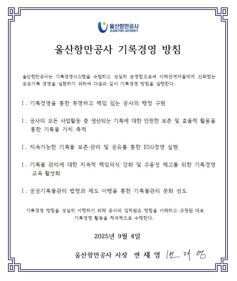 울산항만공사 ULSAN PORT AUTHORITY  	울산항만공사 기록경영 방침  	울산항만공사는 기록경영시스템을 수립하고 성실히 운영함으로써 이해관계자들에게 신뢰받는 공공기록 경영을 실현하기 위하여 다음과 같이 기록경영 방침을 실행한다.  	Ⅰ. 기록경영을 통한 투명하고 책임 있는 공사의 행정 구현 	Ⅰ. 공사의 모든 사업활동 중 생산되는 기록에 대한 안전한 보존 및 효율적 활용을 통한 기록물 가치 축적 	Ⅰ. 지속가능한 기록물 보존·관리 및 공유를 통한 ESG경영 실현 	Ⅰ. 기록물 관리에 대한 지속적 책임의식 강화 및 수용성 제고를 위한 기록경영 교육 활성화 	Ⅰ. 공공기록물관리 법령과 제도 이행을 통한 기록물관리 문화 선도  	기록경영 방침을 성실히 이행하기 위해 공사의 임직원은 방침을 이해하고 규정된 대로 기록경영 활동을 적극적으로 수행한다.  	2025년 9월 4일 	울산항만공사 사장 변재영