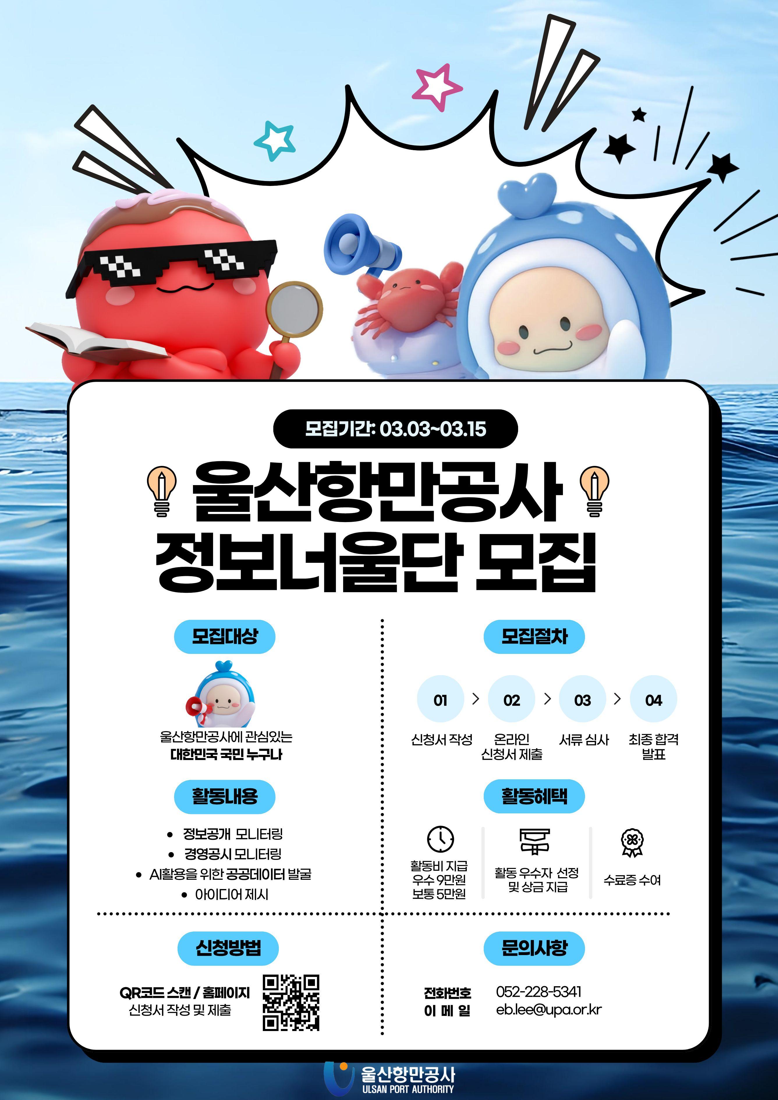 울산항만공사 정보너울단 모집 	모집기간: 03.03~03.15 	모집대상: 울산항만공사에 관심있는 대한민국 국민 누구나 	모집절차: 01(신청서 작성) &rarr; 02(온라인 신청서 제출) &rarr; 03(서류 심사) &rarr; 04(최종 합격 발표) 	활동내용: 정보공개 모니터링, 경영공시 모니터링, AI활용을 위한 공공데이터 발굴, 아이디어 제시 	활동혜택: 활동비 지급(우수 9만원/보통 5만원), 활동 우수자 선정 및 상금 지급, 수료증 수여 	신청방법: QR코드 스캔/홈페이지 신청서 작성 및 제출(QR코드 바로가기: www.upa.or.kr) 	문의사항: 전화번호 052-228-5341, 이메일 eb.lee@upa.or.kr  	울산항만공사 ULSAN PORT AUTHORITY