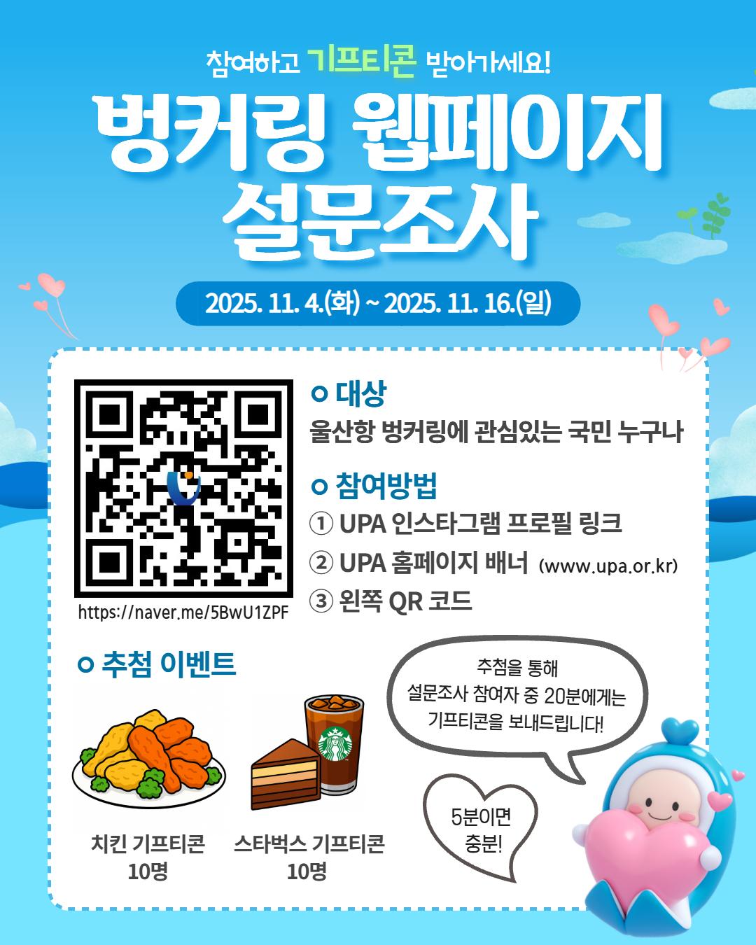 참여하고 기프티콘 받아가세요! 	벙커링 웹페이지 설문조사 	2025.11.4(화) ~ 2025.11.16.(일) 	QR코드 바로가기 : https://naver.me/5BwU1ZPF 	대상 : 울산항 벙커링에 관심있는 국민 누구나 	참여방법 : ①UPA 인스타그램 프로필 링크 ②UPA 홈페이지 배너(www.upa.or.kr) ③왼쪽 QR 코드 	추첨 이벤트 : 치킨 기프티콘 10명, 스타벅스 기프티콘 10명 	 	추첨을 통해 설문조사 참여자 중 20분에게는 기프티콘을 보내드립니다! 5분이면 충분!