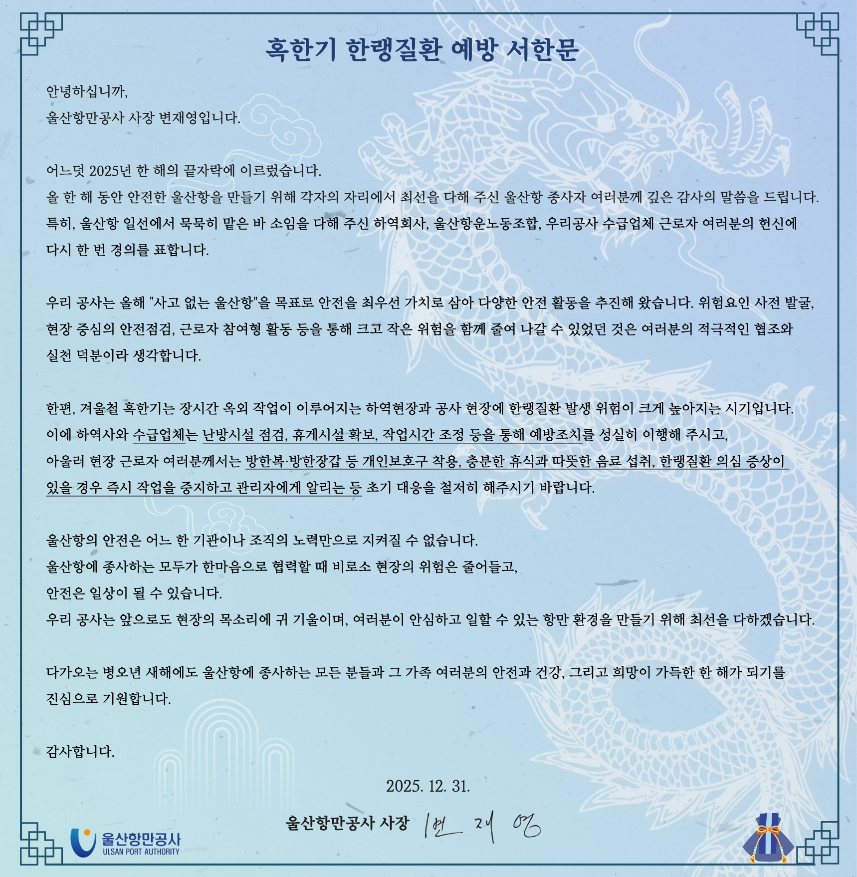 혹한기 한랭질환 예방 서한문  	안녕하십니까, 울산항만공사 사장 변재영입니다. 	 	어느덧 2025년 한 해의 끝자락에 이르렀습니다. 	올 한 해 동안 안전한 울산항을 만들기 위해 각자의 자리에서 최선을 다해 주신 울산항 종사자 여러분께 깊은 감사의 말씀을 드립니다. 	특히, 울산항 일선에서 묵묵히 맡은 바 소임을 다해 주신 하역회사, 울산항운노동조합, 우리공사 수급업체 근로자 여러분의 헌신에 다시 한 번 경의를 표합니다. 	 	우리 공사는 올해 '사고 없는 울산항'을 목표로 안전을 최우선 가치로 삼아 다양한 안전 활동을 추진해 왔습니다. 위험요인 사전 발굴, 현장 중심의 안전점검, 근로자 참여형 활동 등을 통해 크고 작은 위험을 함께 줄여 나갈 수 있었던 것은 여러분의 적극적인 협조와 실천 덕분이라 생각합니다. 	 	한편, 겨울철 혹한기는 장시간 옥외 작업이 이루어지는 하역현장과 공사 현장에 한랭질환 발생 위험이 크게 높아지는 시기입니다. 	이에 하역사와 수급업체는 난방시설 점검, 휴게시설 확보, 작업시간 조정 등을 통해 예방조치를 성실히 이행해 주시고, 아울러 현장 근로자 여러분께서는 방한복·방한장갑 등 개인보호구 착용, 충분한 휴식과 따뜻한 음료 섭취, 한랭질환 의심 증상이 있을 경우 즉시 작업을 중지하고 관리자에게 알리는  등 초기 대응을 철지히 해주시기 바랍니다. 	 	울산항의 안전은 어느 한 기관이나 조직의 노력만으로 지켜질 수 없습니다. 	울산항에 종사하는 모두가 한마음으로 협력할 때 비로소 현장의 위험은 줄어들고, 안전은 일상이 될 수 있습니다. 	우리 공사는 앞으로도 현장의 목소리에 귀 기울이며, 여러분이 안심하고 일할 수 있는 항만 환경을 만들기 위해 최선을 다하겠습니다. 	 	다가오는 병오년 새해에도 울산항에 종사하는 모든 분들과 그 가족 여러분의 안전과 건강, 그리고 희망이 가득한 한 해가 되기를 진심으로 기원합니다. 	 	감사합니다. 	 	2025. 12. 31. 	 	울산항만공사 사장 변재영  	울산항만공사 ULSAN PORT AUTHORITY