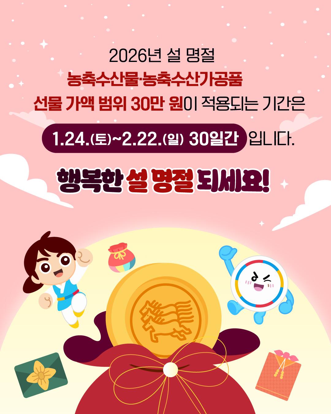 2026년 설 명절 농축수산물·농축수산가공품 선물 가액 범위 30만 원이 적용되는 기간은 1.24.(토)~2.22.(일) 30일간 입니다. 	행복한 설 명절 되세요!
