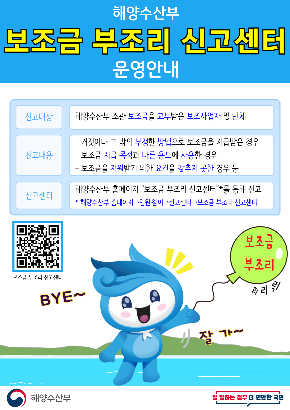 해양수산부 보조금 부조리 신고센터 운영안내 | 신고대상 : 해양수산부 소관 보조금을 교부받은 보조사업자 및 단체 | 신고내용 : 거짓이나 그 밖의 부정한 방법으로 보조금을 지급받은 경우, 보조금 지급 목적과 다른 용도에 사용한 경우, 보조금을 지원받기 위한 요건을 갖추지 못한 경우 등 | 신고센터 : 해양수산부 홈페이지 보조금 부조리 신고센터를 통해 신고  *해양수산부 홈페이지 - 민원·참여 - 신고센터 - 보조금 부조리 신고센터 | 보조금 부조리 신고센터 QR코드(https://m.site.naver.com/1fAv8) | 보조금 부조리 BYE~ 잘가~ | 해양수산부 | 일 잘하는 정부 더 편안한 국민